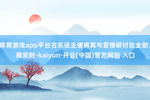 体育游戏app平台古东谈主便将其与爱情研讨在全部；南宋时-kaiyun·开云(中国)官方网站 入口