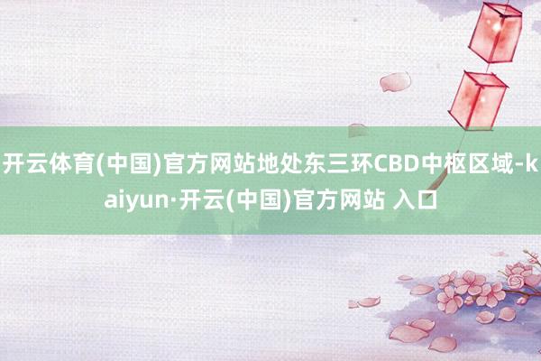 开云体育(中国)官方网站地处东三环CBD中枢区域-kaiyun·开云(中国)官方网站 入口