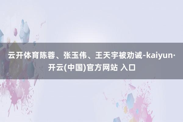 云开体育陈蓉、张玉伟、王天宇被劝诫-kaiyun·开云(中国)官方网站 入口