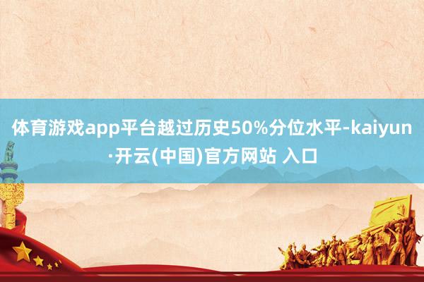 体育游戏app平台越过历史50%分位水平-kaiyun·开云(中国)官方网站 入口