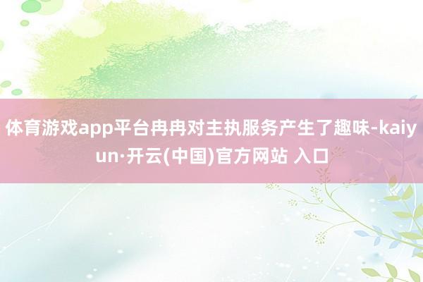 体育游戏app平台冉冉对主执服务产生了趣味-kaiyun·开云(中国)官方网站 入口