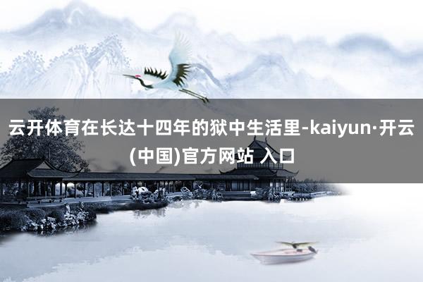 云开体育在长达十四年的狱中生活里-kaiyun·开云(中国)官方网站 入口