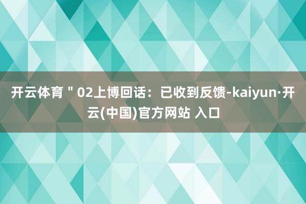 开云体育＂02上博回话：已收到反馈-kaiyun·开云(中国)官方网站 入口