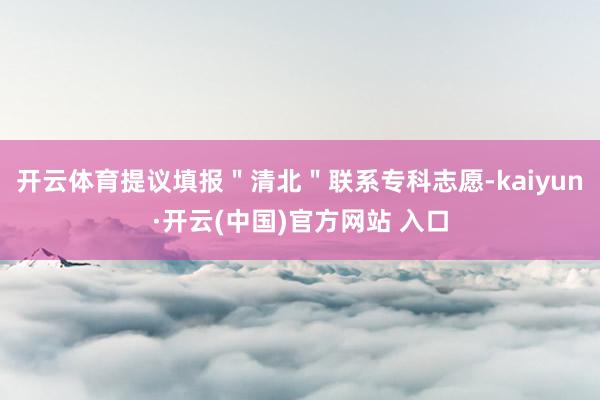 开云体育提议填报＂清北＂联系专科志愿-kaiyun·开云(中国)官方网站 入口