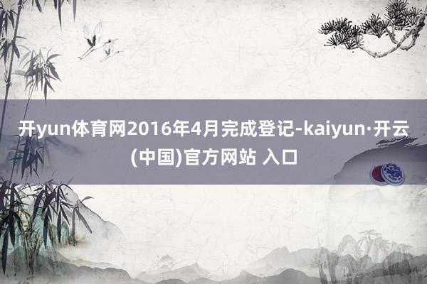 开yun体育网2016年4月完成登记-kaiyun·开云(中国)官方网站 入口
