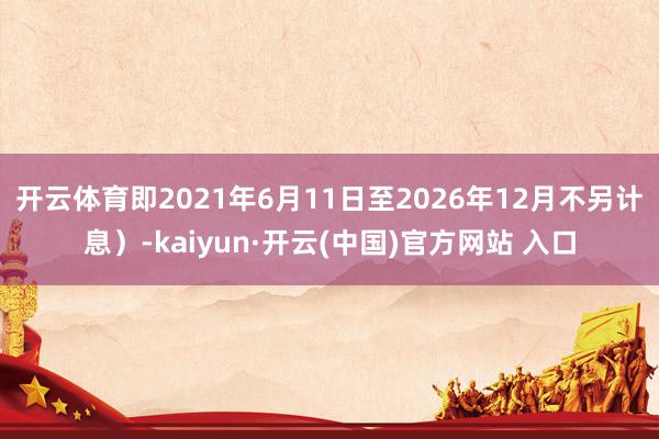开云体育即2021年6月11日至2026年12月不另计息）-kaiyun·开云(中国)官方网站 入口