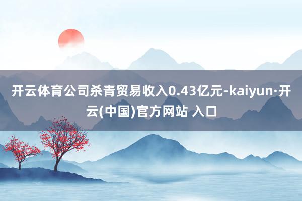 开云体育公司杀青贸易收入0.43亿元-kaiyun·开云(中国)官方网站 入口
