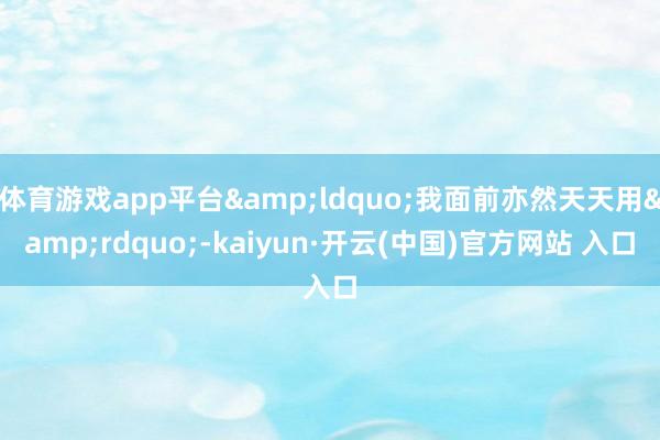 体育游戏app平台&ldquo;我面前亦然天天用&rdquo;-kaiyun·开云(中国)官方网站 入口