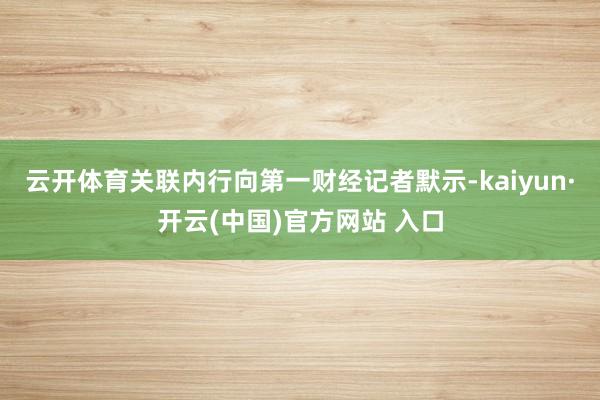 云开体育关联内行向第一财经记者默示-kaiyun·开云(中国)官方网站 入口