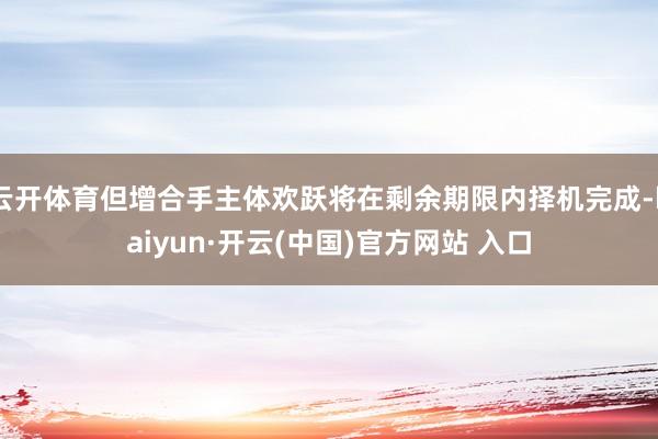 云开体育但增合手主体欢跃将在剩余期限内择机完成-kaiyun·开云(中国)官方网站 入口