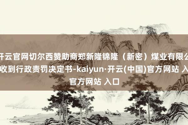 开云官网切尔西赞助商郑新隆锦隆（新密）煤业有限公司收到行政责罚决定书-kaiyun·开云(中国)官方网站 入口