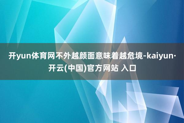 开yun体育网不外越颜面意味着越危境-kaiyun·开云(中国)官方网站 入口