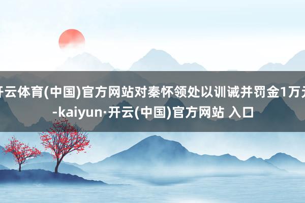 开云体育(中国)官方网站对秦怀领处以训诫并罚金1万元-kaiyun·开云(中国)官方网站 入口