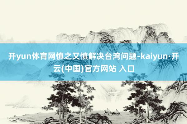 开yun体育网慎之又慎解决台湾问题-kaiyun·开云(中国)官方网站 入口