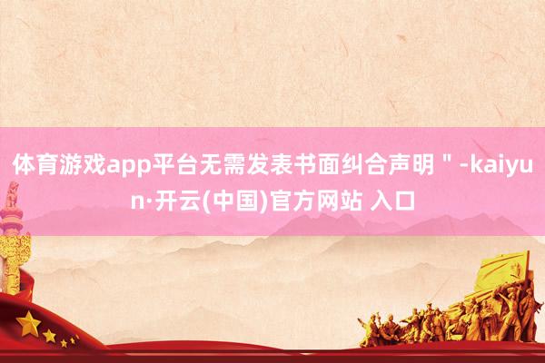 体育游戏app平台无需发表书面纠合声明＂-kaiyun·开云(中国)官方网站 入口