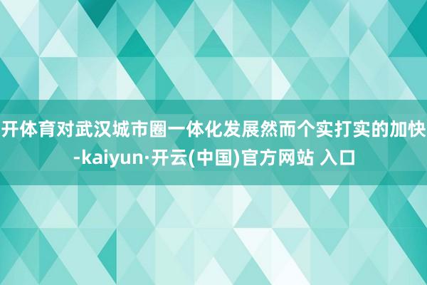 云开体育对武汉城市圈一体化发展然而个实打实的加快器-kaiyun·开云(中国)官方网站 入口