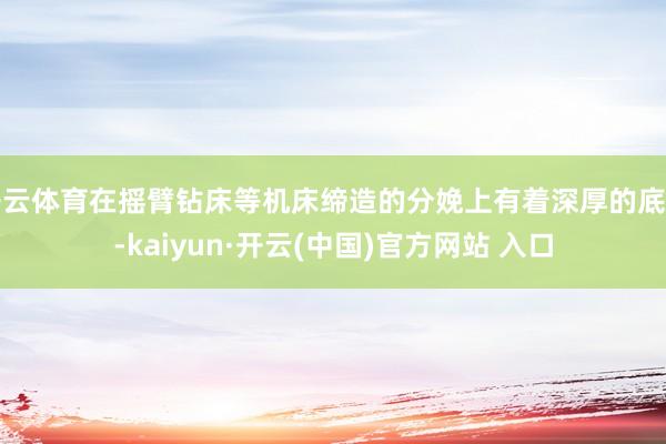 开云体育在摇臂钻床等机床缔造的分娩上有着深厚的底蕴-kaiyun·开云(中国)官方网站 入口