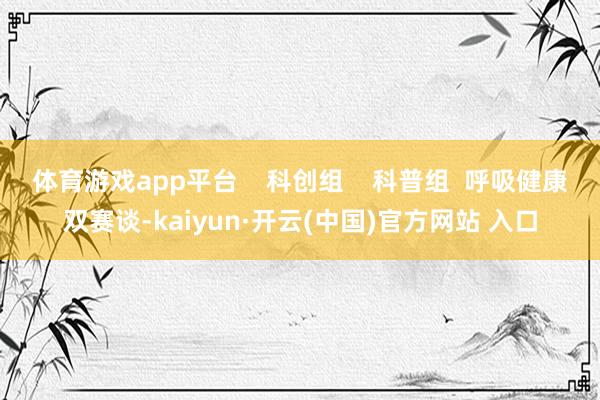 体育游戏app平台    科创组    科普组  呼吸健康双赛谈-kaiyun·开云(中国)官方网站 入口