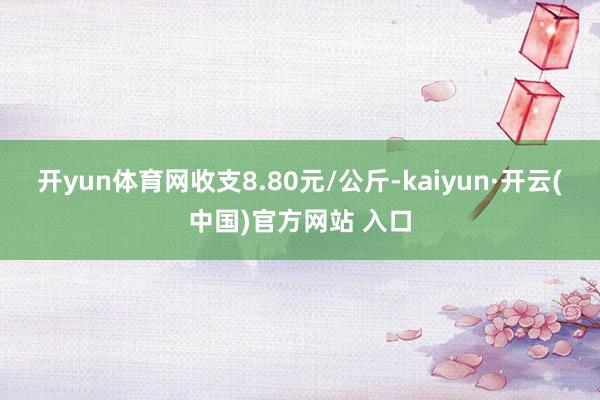 开yun体育网收支8.80元/公斤-kaiyun·开云(中国)官方网站 入口