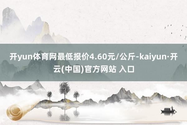 开yun体育网最低报价4.60元/公斤-kaiyun·开云(中国)官方网站 入口