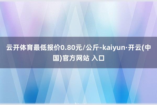 云开体育最低报价0.80元/公斤-kaiyun·开云(中国)官方网站 入口