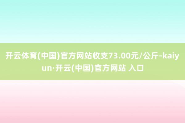 开云体育(中国)官方网站收支73.00元/公斤-kaiyun·开云(中国)官方网站 入口