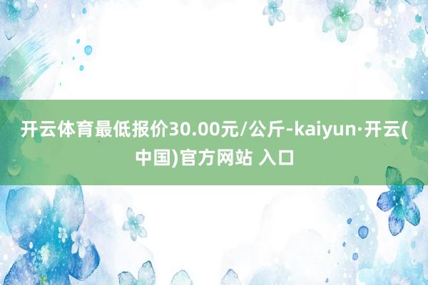 开云体育最低报价30.00元/公斤-kaiyun·开云(中国)官方网站 入口