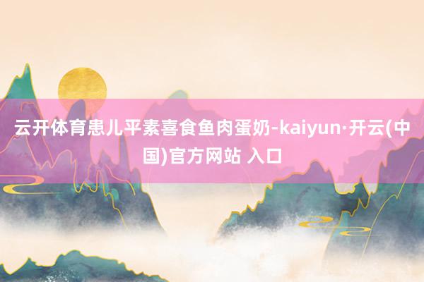 云开体育患儿平素喜食鱼肉蛋奶-kaiyun·开云(中国)官方网站 入口