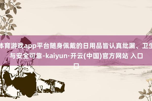 体育游戏app平台随身佩戴的日用品皆认真纰漏、卫生与安全可靠-kaiyun·开云(中国)官方网站 入口