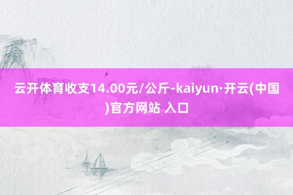 云开体育收支14.00元/公斤-kaiyun·开云(中国)官方网站 入口