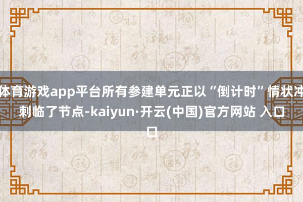 体育游戏app平台所有参建单元正以“倒计时”情状冲刺临了节点-kaiyun·开云(中国)官方网站 入口