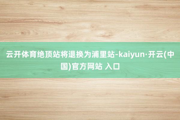云开体育绝顶站将退换为浦里站-kaiyun·开云(中国)官方网站 入口