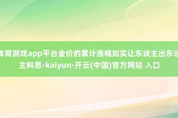 体育游戏app平台金价的累计涨幅如实让东谈主出东谈主料思-kaiyun·开云(中国)官方网站 入口