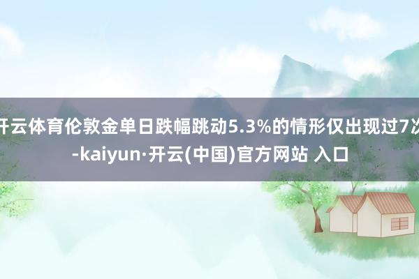 开云体育伦敦金单日跌幅跳动5.3%的情形仅出现过7次-kaiyun·开云(中国)官方网站 入口
