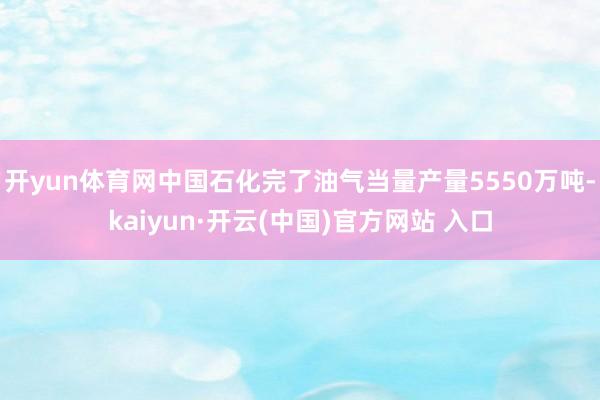 开yun体育网中国石化完了油气当量产量5550万吨-kaiyun·开云(中国)官方网站 入口