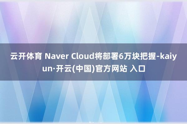 云开体育 Naver Cloud将部署6万块把握-kaiyun·开云(中国)官方网站 入口