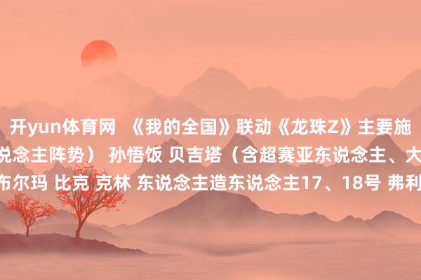 开yun体育网  《我的全国》联动《龙珠Z》主要施行： 孙悟空（含超赛亚东说念主阵势） 孙悟饭 贝吉塔（含超赛亚东说念主、大猿猴阵势） 特兰克斯 布尔玛 比克 克林 东说念主造东说念主17、18号 弗利萨 沙鲁 魔东说念主布欧 寰宇一武说念会的裁判君 神龙 原作的经典步地 新的联动说念具等     -kaiyun·开云(中国)官方网站 入口