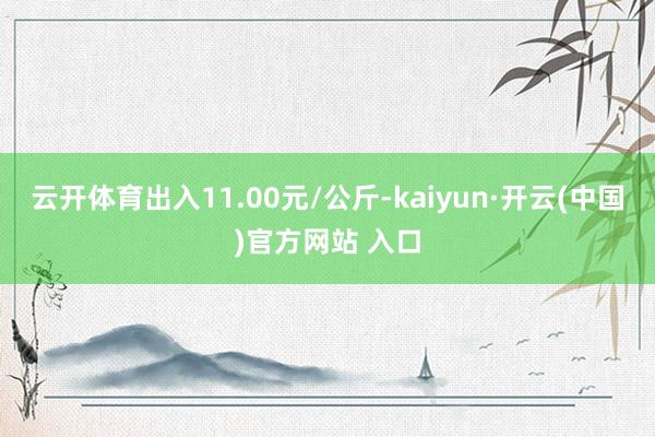 云开体育出入11.00元/公斤-kaiyun·开云(中国)官方网站 入口