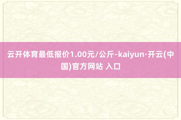 云开体育最低报价1.00元/公斤-kaiyun·开云(中国)官方网站 入口