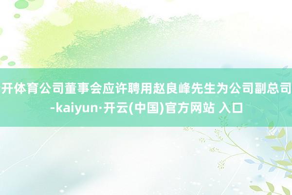 云开体育公司董事会应许聘用赵良峰先生为公司副总司理-kaiyun·开云(中国)官方网站 入口