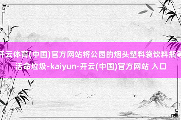 开云体育(中国)官方网站将公园的烟头塑料袋饮料瓶等活命垃圾-kaiyun·开云(中国)官方网站 入口