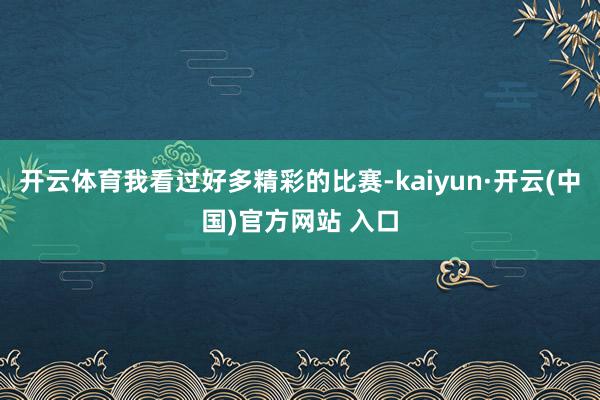 开云体育我看过好多精彩的比赛-kaiyun·开云(中国)官方网站 入口