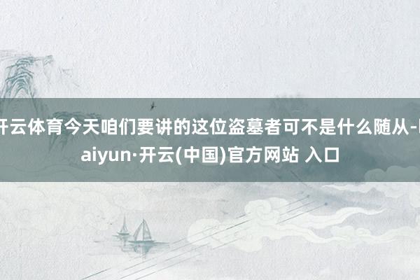 开云体育今天咱们要讲的这位盗墓者可不是什么随从-kaiyun·开云(中国)官方网站 入口