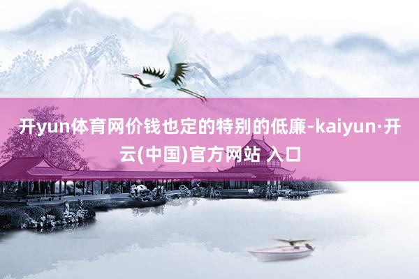 开yun体育网价钱也定的特别的低廉-kaiyun·开云(中国)官方网站 入口