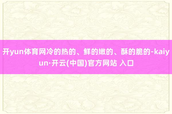开yun体育网冷的热的、鲜的嫩的、酥的脆的-kaiyun·开云(中国)官方网站 入口