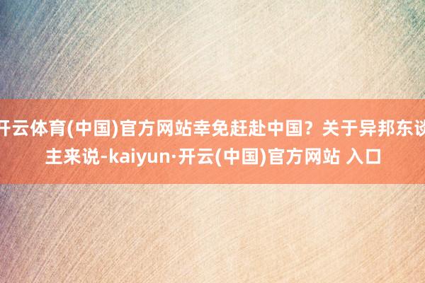 开云体育(中国)官方网站幸免赶赴中国？关于异邦东谈主来说-kaiyun·开云(中国)官方网站 入口