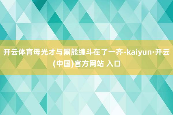 开云体育母光才与黑熊缠斗在了一齐-kaiyun·开云(中国)官方网站 入口