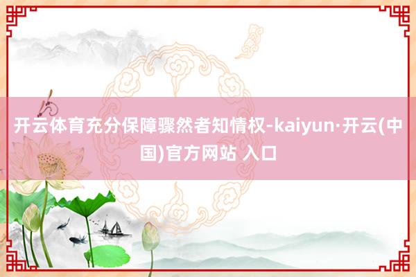 开云体育充分保障骤然者知情权-kaiyun·开云(中国)官方网站 入口