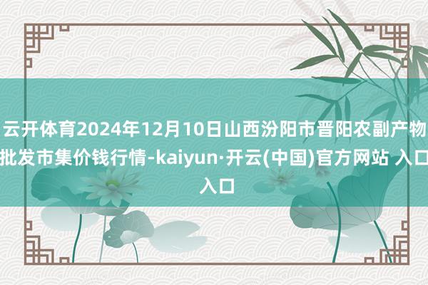 云开体育2024年12月10日山西汾阳市晋阳农副产物批发市集价钱行情-kaiyun·开云(中国)官方网站 入口