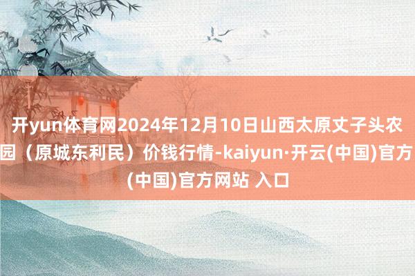 开yun体育网2024年12月10日山西太原丈子头农产物物流园（原城东利民）价钱行情-kaiyun·开云(中国)官方网站 入口
